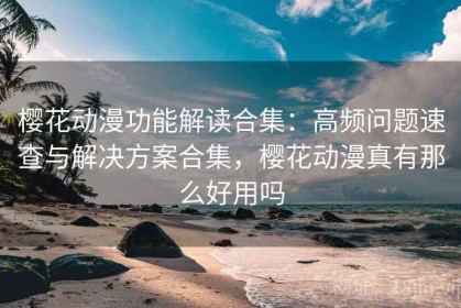 樱花动漫功能解读合集：高频问题速查与解决方案合集，樱花动漫真有那么好用吗