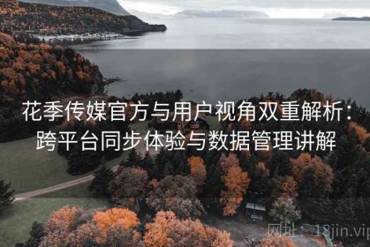 花季传媒官方与用户视角双重解析：跨平台同步体验与数据管理讲解
