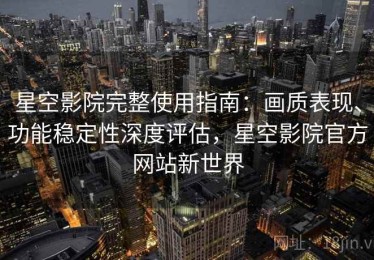 星空影院完整使用指南：画质表现、功能稳定性深度评估，星空影院官方网站新世界