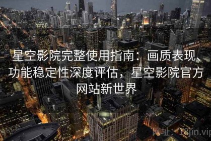 星空影院完整使用指南：画质表现、功能稳定性深度评估，星空影院官方网站新世界