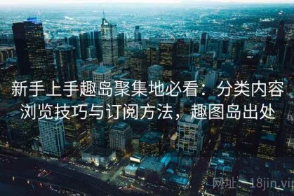 新手上手趣岛聚集地必看：分类内容浏览技巧与订阅方法，趣图岛出处