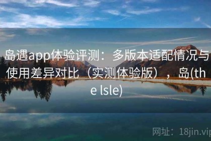 岛遇app体验评测：多版本适配情况与使用差异对比（实测体验版），岛(the lsle)