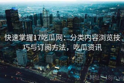 快速掌握17吃瓜网：分类内容浏览技巧与订阅方法，吃瓜资讯