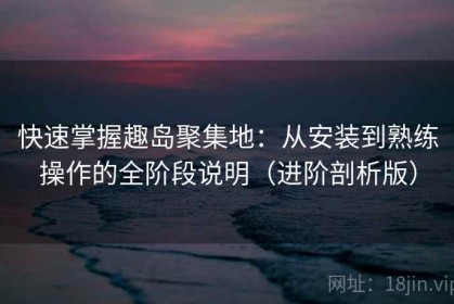 快速掌握趣岛聚集地：从安装到熟练操作的全阶段说明（进阶剖析版）