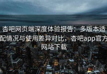 杏吧网页端深度体验报告：多版本适配情况与使用差异对比，杏吧app官方网站下载