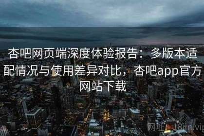 杏吧网页端深度体验报告：多版本适配情况与使用差异对比，杏吧app官方网站下载
