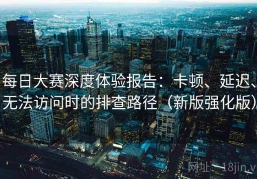 每日大赛深度体验报告：卡顿、延迟、无法访问时的排查路径（新版强化版）