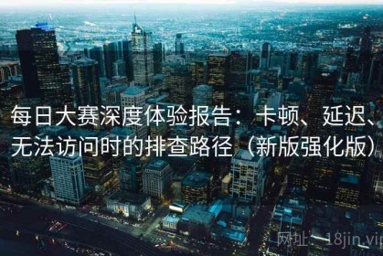 每日大赛深度体验报告：卡顿、延迟、无法访问时的排查路径（新版强化版）