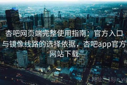 杏吧网页端完整使用指南：官方入口与镜像线路的选择依据，杏吧app官方网站下载