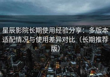 星辰影院长期使用经验分享：多版本适配情况与使用差异对比（长期推荐版）