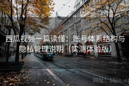 西瓜视频一篇读懂：账号体系结构与隐私管理说明（实测体验版）