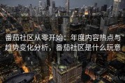 番茄社区从零开始：年度内容热点与趋势变化分析，番茄社区是什么玩意