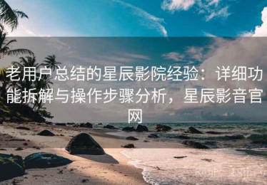 老用户总结的星辰影院经验：详细功能拆解与操作步骤分析，星辰影音官网