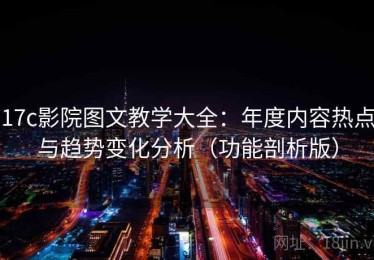 17c影院图文教学大全：年度内容热点与趋势变化分析（功能剖析版）