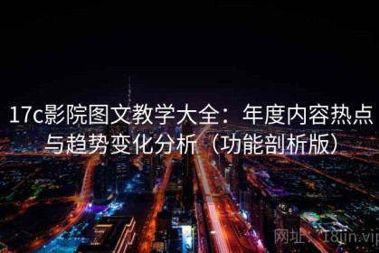 17c影院图文教学大全：年度内容热点与趋势变化分析（功能剖析版）