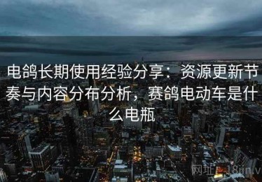电鸽长期使用经验分享：资源更新节奏与内容分布分析，赛鸽电动车是什么电瓶
