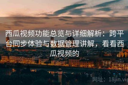 西瓜视频功能总览与详细解析：跨平台同步体验与数据管理讲解，看看西瓜视频的