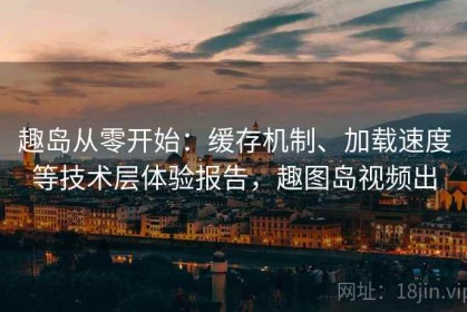 趣岛从零开始：缓存机制、加载速度等技术层体验报告，趣图岛视频出