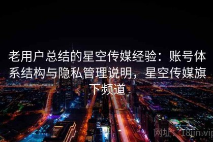老用户总结的星空传媒经验：账号体系结构与隐私管理说明，星空传媒旗下频道