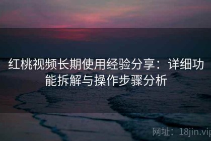 红桃视频长期使用经验分享：详细功能拆解与操作步骤分析
