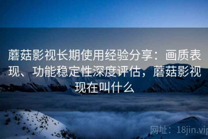 蘑菇影视长期使用经验分享：画质表现、功能稳定性深度评估，蘑菇影视现在叫什么
