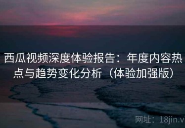 西瓜视频深度体验报告：年度内容热点与趋势变化分析（体验加强版）