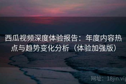 西瓜视频深度体验报告：年度内容热点与趋势变化分析（体验加强版）