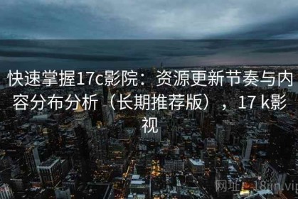 快速掌握17c影院：资源更新节奏与内容分布分析（长期推荐版），17 k影视