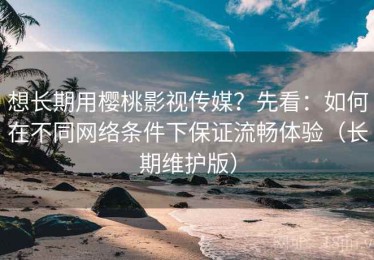 想长期用樱桃影视传媒？先看：如何在不同网络条件下保证流畅体验（长期维护版）