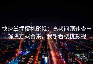 快速掌握樱桃影视：高频问题速查与解决方案合集，我想看樱桃影视