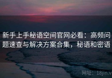 新手上手秘语空间官网必看：高频问题速查与解决方案合集，秘语和密语