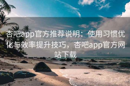 杏吧app官方推荐说明：使用习惯优化与效率提升技巧，杏吧app官方网站下载