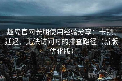 趣岛官网长期使用经验分享：卡顿、延迟、无法访问时的排查路径（新版优化版）