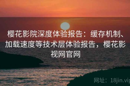 樱花影院深度体验报告：缓存机制、加载速度等技术层体验报告，樱花影视网官网