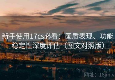 新手使用17cs必看：画质表现、功能稳定性深度评估（图文对照版）