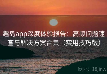 趣岛app深度体验报告：高频问题速查与解决方案合集（实用技巧版）