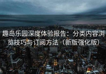 趣岛乐园深度体验报告：分类内容浏览技巧与订阅方法（新版强化版）