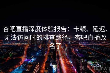 杏吧直播深度体验报告：卡顿、延迟、无法访问时的排查路径，杏吧直播改名了