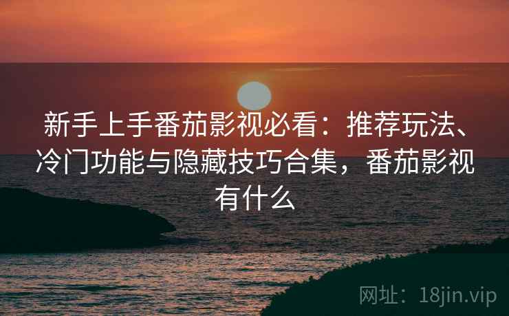 新手上手番茄影视必看：推荐玩法、冷门功能与隐藏技巧合集，番茄影视有什么