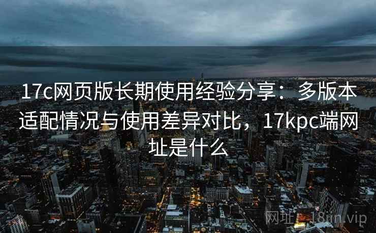 17c网页版长期使用经验分享:多版本适配情况与使用差异对比,17kpc端网址是什么 17c网页版长期使用经验分享:多版本适配情况与使用差异对比,17kpc端网址是什么