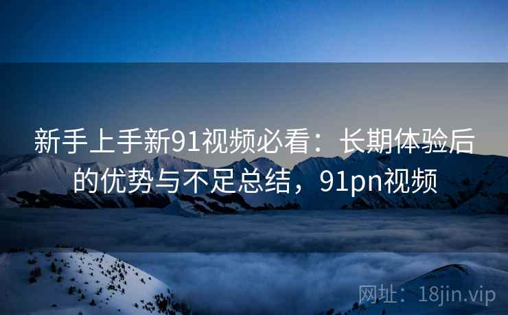 新手上手新91视频必看:长期体验后的优势与不足总结,91pn视频 新手上手新91视频必看:长期体验后的优势与不足总结,91pn视频