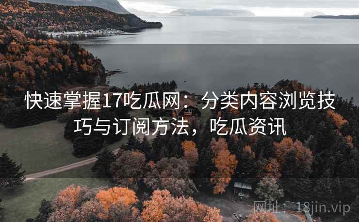 快速掌握17吃瓜网：分类内容浏览技巧与订阅方法，吃瓜资讯