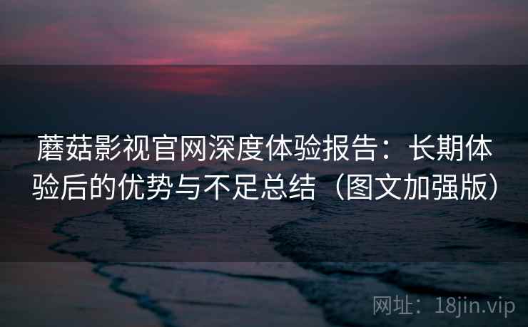 蘑菇影视官网深度体验报告：长期体验后的优势与不足总结（图文加强版）