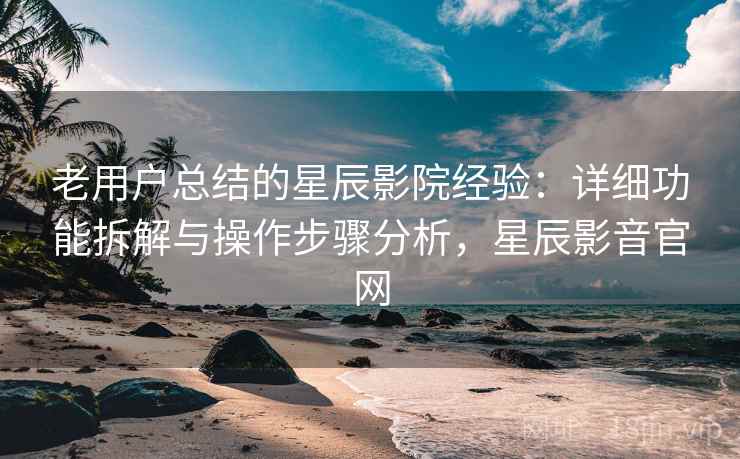 老用户总结的星辰影院经验：详细功能拆解与操作步骤分析，星辰影音官网