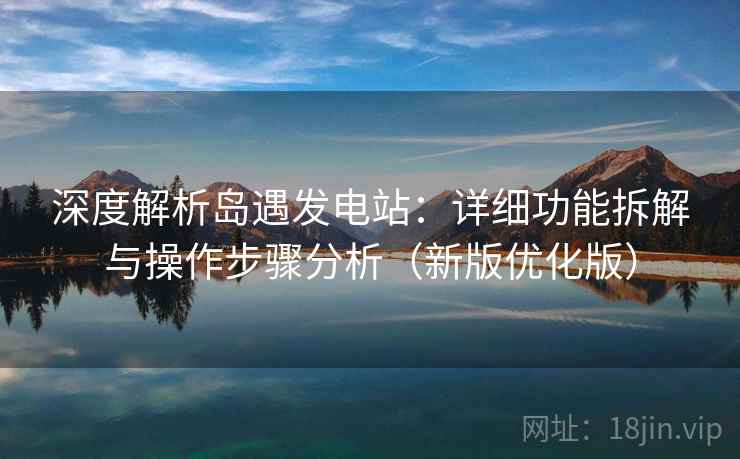 深度解析岛遇发电站：详细功能拆解与操作步骤分析（新版优化版）