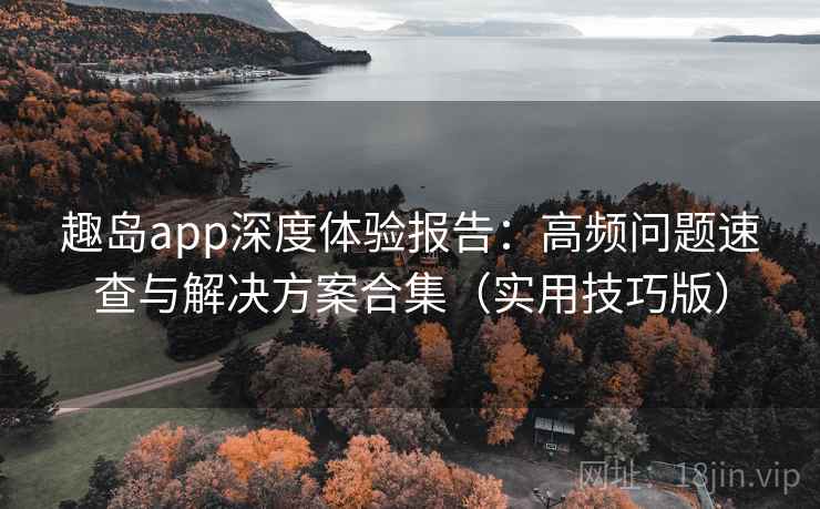 趣岛app深度体验报告：高频问题速查与解决方案合集（实用技巧版）