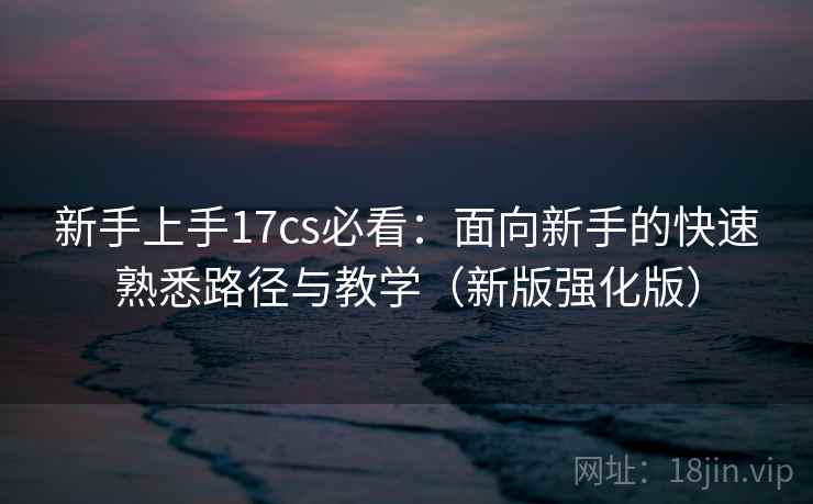 新手上手17cs必看：面向新手的快速熟悉路径与教学（新版强化版）