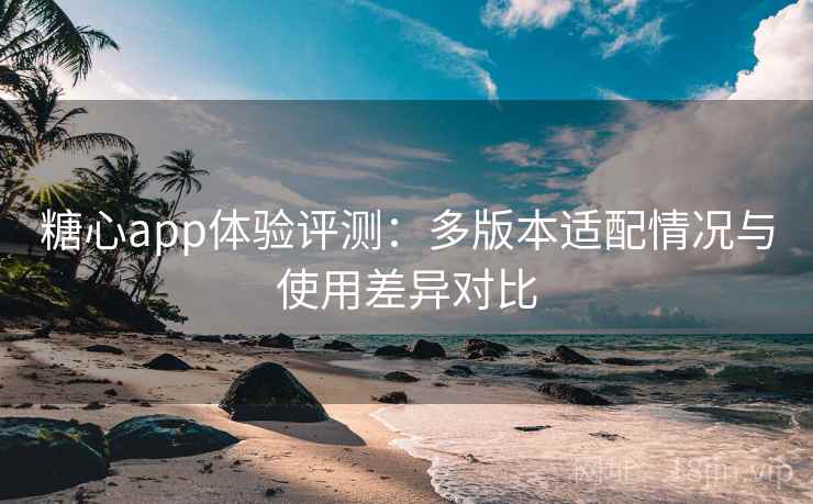 糖心app体验评测：多版本适配情况与使用差异对比