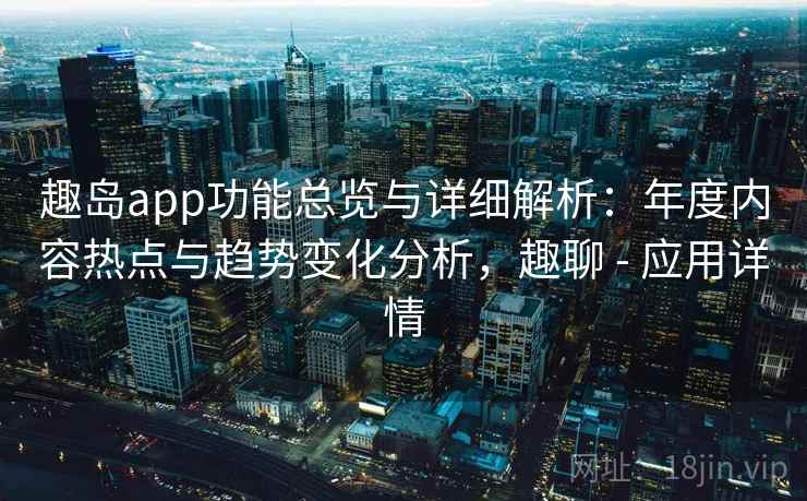 趣岛app功能总览与详细解析：年度内容热点与趋势变化分析，趣聊 - 应用详情