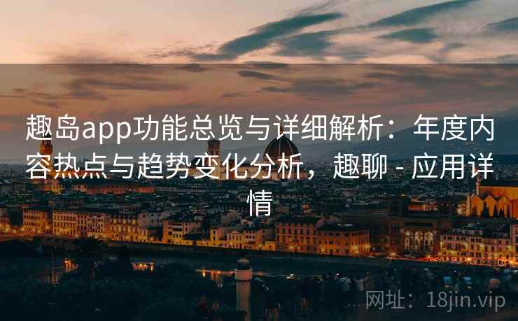 趣岛app功能总览与详细解析：年度内容热点与趋势变化分析，趣聊 - 应用详情